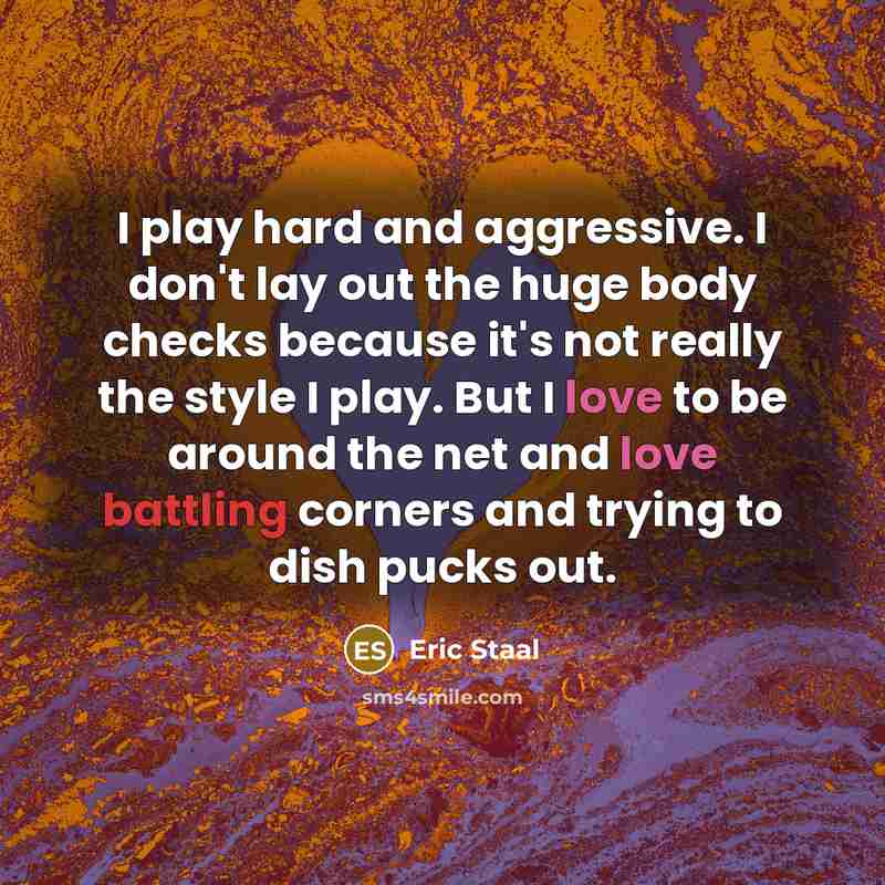 “I play hard and aggressive. I don't lay out the huge body checks because it's not really the style I play. But I love to be around the net and love battling corners and trying to dish pucks out.” quote by Eric Staal