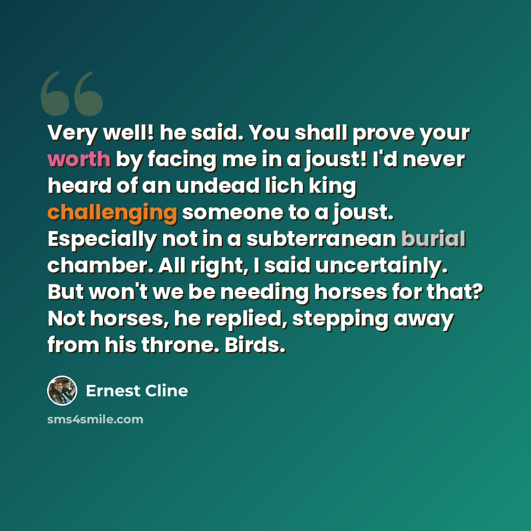 “Very well! he said. You shall prove your worth by facing me in a joust! I'd never heard of an undead lich king challenging someone to a joust. Especially not in a subterranean burial chamber. All right, I said uncertainly. But won't we be needing horses for that? Not horses, he replied, stepping…” quote by Ernest Cline