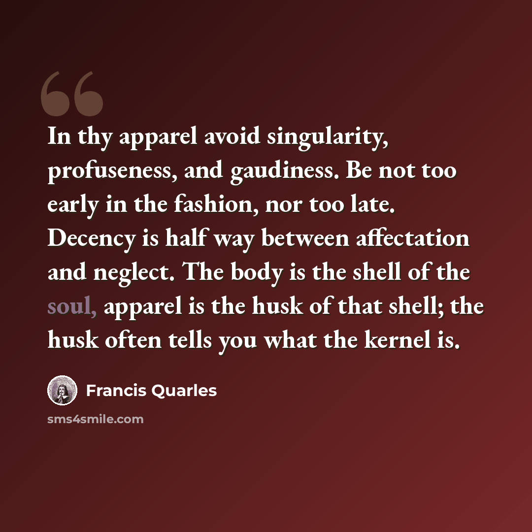 “In thy apparel avoid singularity, profuseness, and gaudiness. Be not too early in the fashion, nor too late. Decency is half way between affectation and neglect. The body is the shell of the soul, apparel is the husk of that shell; the husk often tells you what the kernel is.” quote by Francis Quarles
