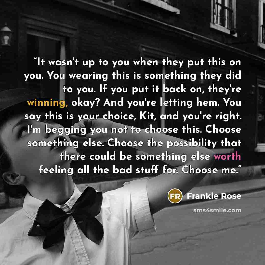 “It wasn't up to you when they put this on you. You wearing this is something they did to you. If you put it back on, they're winning, okay? And you're letting hem. You say this is your choice, Kit, and you're right. I'm begging you not to choose this. Choose something else. Choose the possibility…” quote by Frankie Rose