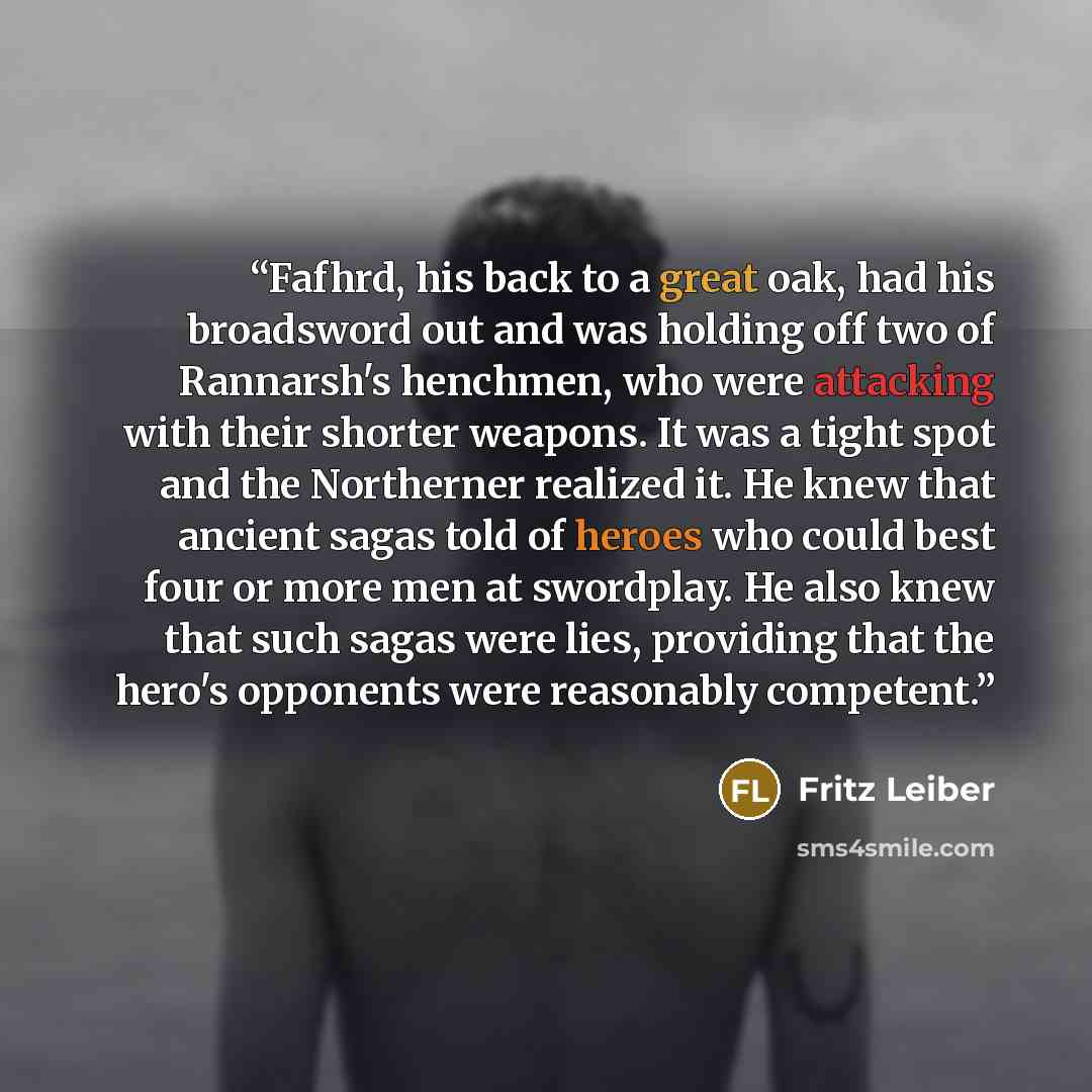 “Fafhrd, his back to a great oak, had his broadsword out and was holding off two of Rannarsh's henchmen, who were attacking with their shorter weapons. It was a tight spot and the Northerner realized it. He knew that ancient sagas told of heroes who could best four or more men at swordplay. He also…” quote by Fritz Leiber