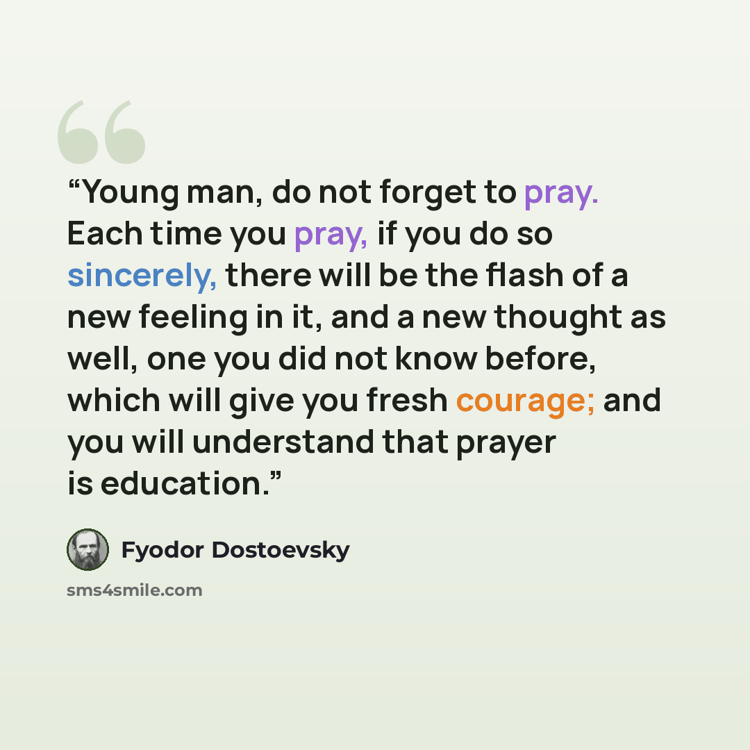 “Young man, do not forget to pray. Each time you pray, if you do so sincerely, there will be the flash of a new feeling in it, and a new thought as well, one you did not know before, which will give you fresh courage; and you will understand that prayer is education.” quote by Fyodor Dostoevsky