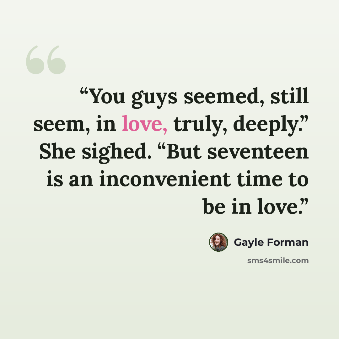 “You guys seemed, still seem, in love, truly, deeply.” She sighed. “But seventeen is an inconvenient time to be in love.” quote by Gayle Forman