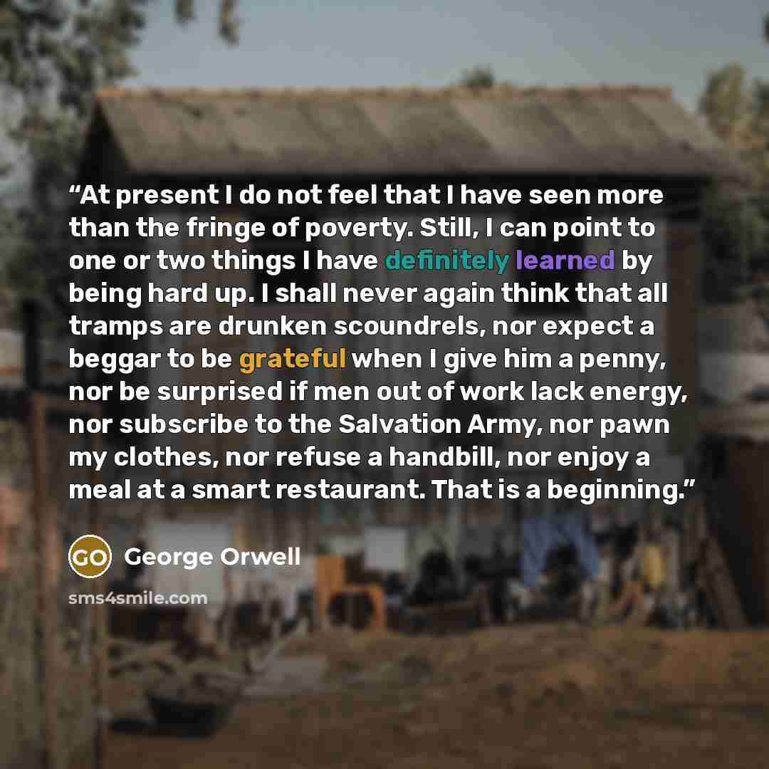 “At present I do not feel that I have seen more than the fringe of poverty. Still, I can point to one or two things I have definitely learned by being hard up. I shall never again think that all tramps are drunken scoundrels, nor expect a beggar to be grateful when I give him a penny, nor be…” quote by George Orwell