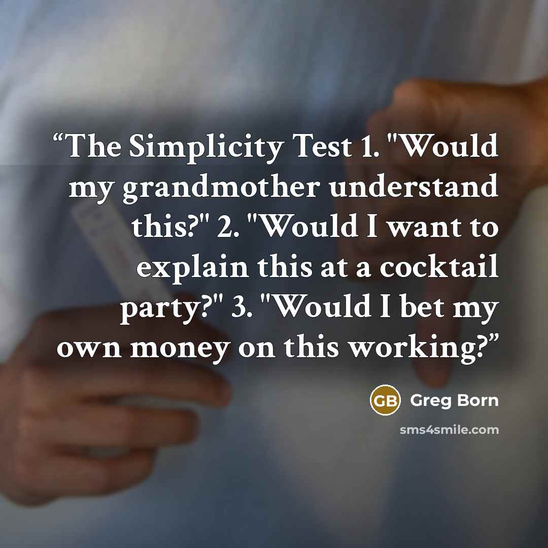 “The Simplicity Test 1. "Would my grandmother understand this?" 2. "Would I want to explain this at a cocktail party?" 3. "Would I bet my own money on this working?” quote by Greg Born