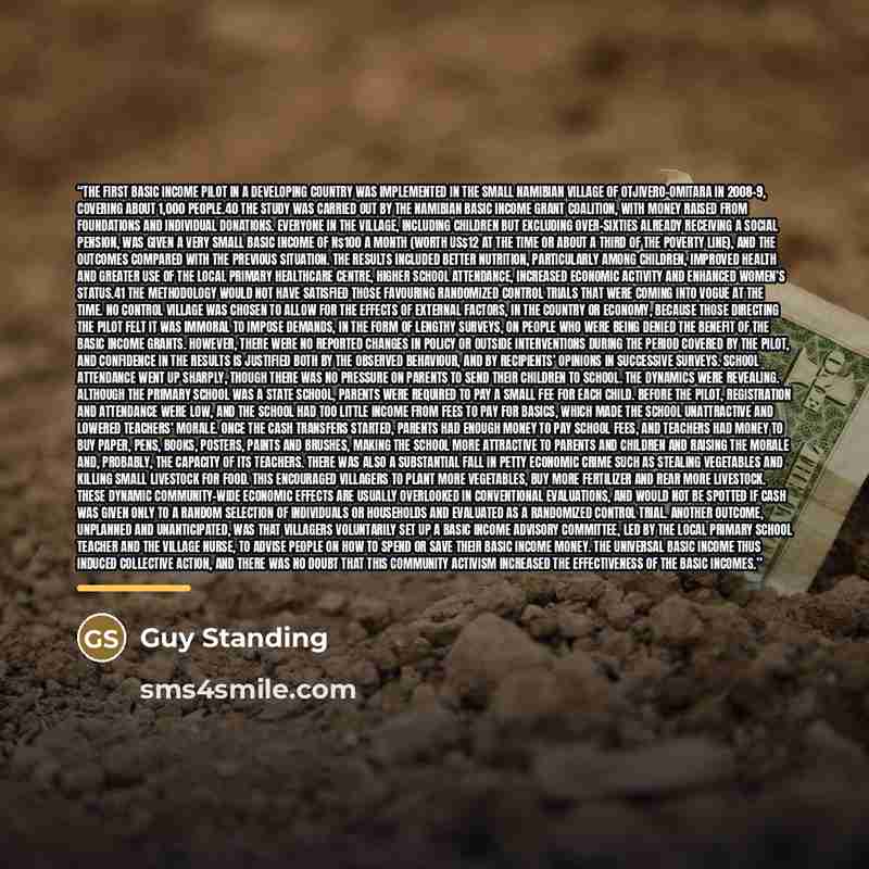 “The first basic income pilot in a developing country was implemented in the small Namibian village of Otjivero-Omitara in 2008–9, covering about 1,000 people.40 The study was carried out by the Namibian Basic Income Grant Coalition, with money raised from foundations and individual donations…” quote by Guy Standing