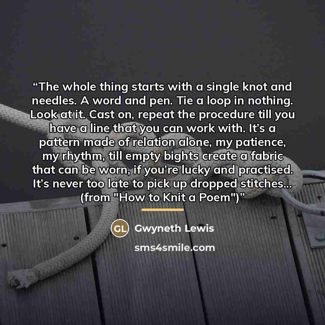 “The whole thing starts with a single knot and needles. A word and pen. Tie a loop in nothing. Look at it. Cast on, repeat the procedure till you have a line that you can work with. It’s a pattern made of relation alone, my patience, my rhythm, till empty bights create a fabric that can be worn, if…” quote by Gwyneth Lewis