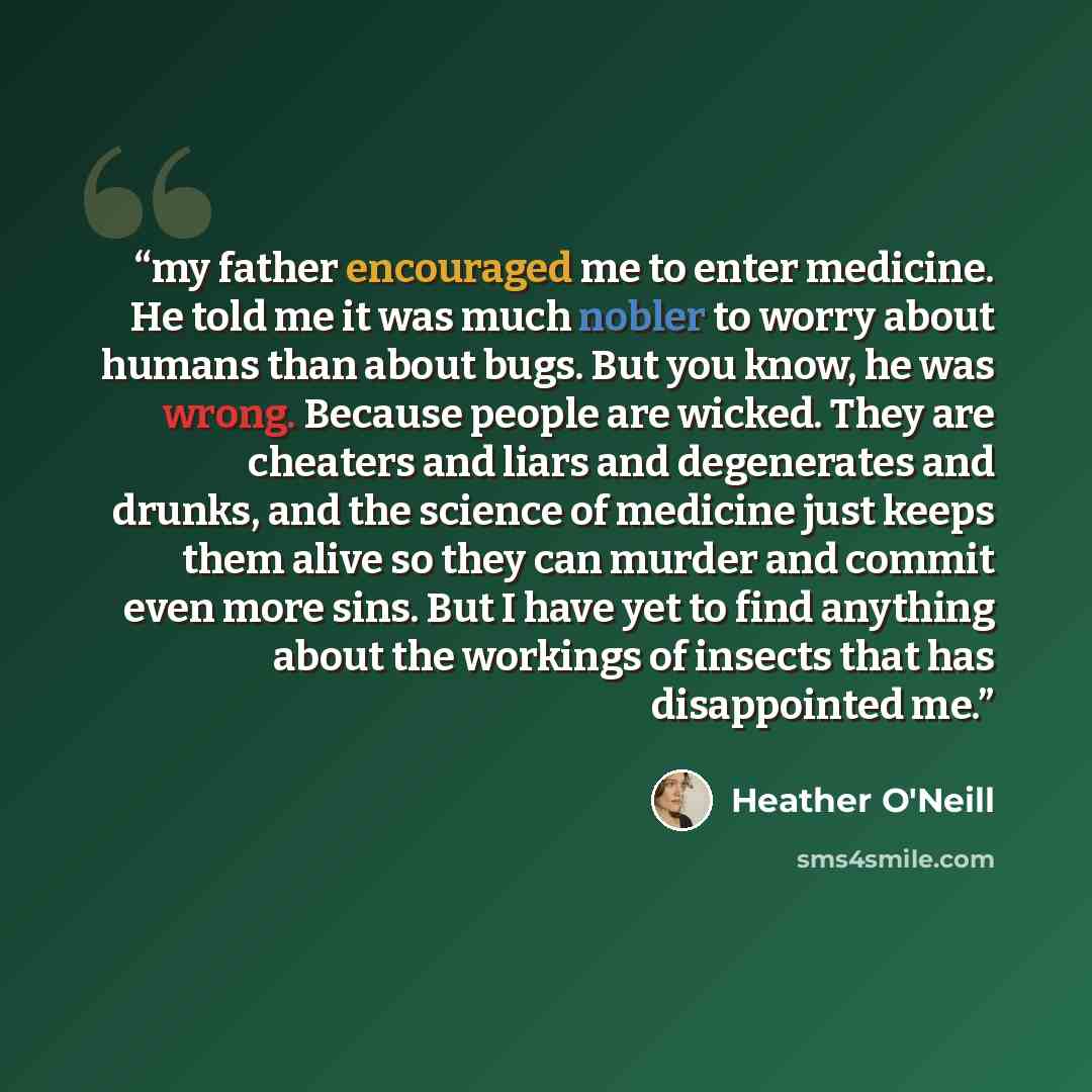 “my father encouraged me to enter medicine. He told me it was much nobler to worry about humans than about bugs. But you know, he was wrong. Because people are wicked. They are cheaters and liars and degenerates and drunks, and the science of medicine just keeps them alive so they can murder and…” quote by Heather O'Neill