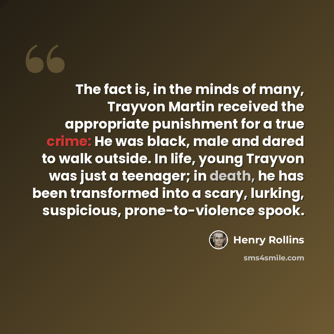 “The fact is, in the minds of many, Trayvon Martin received the appropriate punishment for a true crime: He was black, male and dared to walk outside. In life, young Trayvon was just a teenager; in death, he has been transformed into a scary, lurking, suspicious, prone-to-violence spook.” quote by Henry Rollins