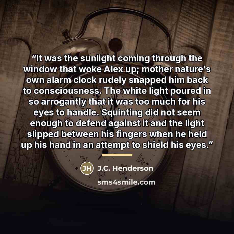 “It was the sunlight coming through the window that woke Alex up; mother nature's own alarm clock rudely snapped him back to consciousness. The white light poured in so arrogantly that it was too much for his eyes to handle. Squinting did not seem enough to defend against it and the light slipped…” quote by J.C. Henderson