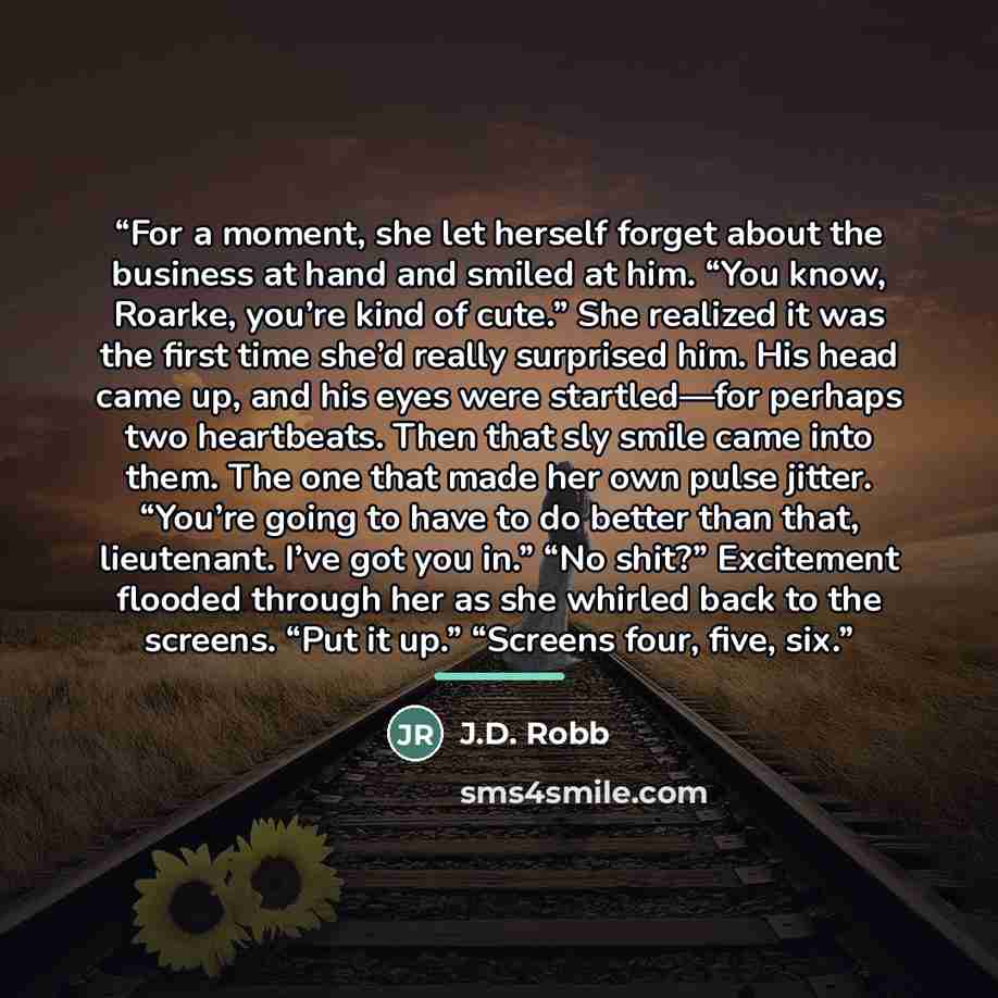 “For a moment, she let herself forget about the business at hand and smiled at him. “You know, Roarke, you’re kind of cute.” She realized it was the first time she’d really surprised him. His head came up, and his eyes were startled—for perhaps two heartbeats. Then that sly smile came into them…” quote by J.D. Robb