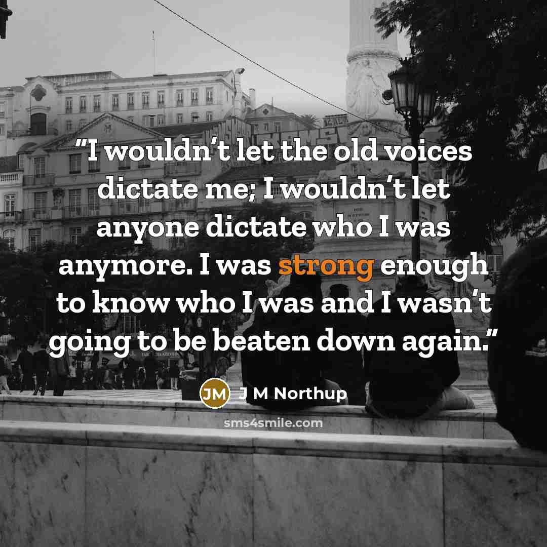 “I wouldn’t let the old voices dictate me; I wouldn’t let anyone dictate who I was anymore. I was strong enough to know who I was and I wasn’t going to be beaten down again.” quote by J M Northup