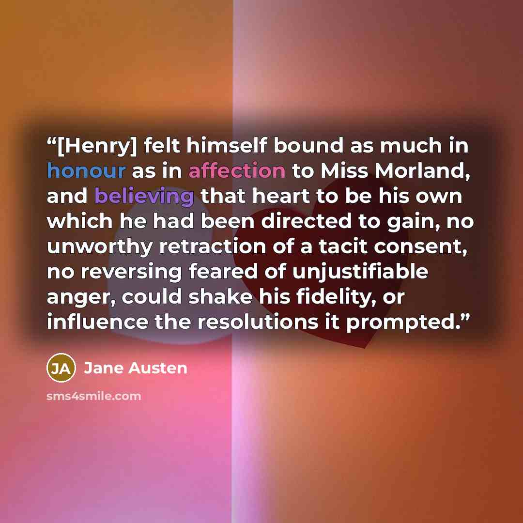 “[Henry] felt himself bound as much in honour as in affection to Miss Morland, and believing that heart to be his own which he had been directed to gain, no unworthy retraction of a tacit consent, no reversing feared of unjustifiable anger, could shake his fidelity, or influence the resolutions it…” quote by Jane Austen