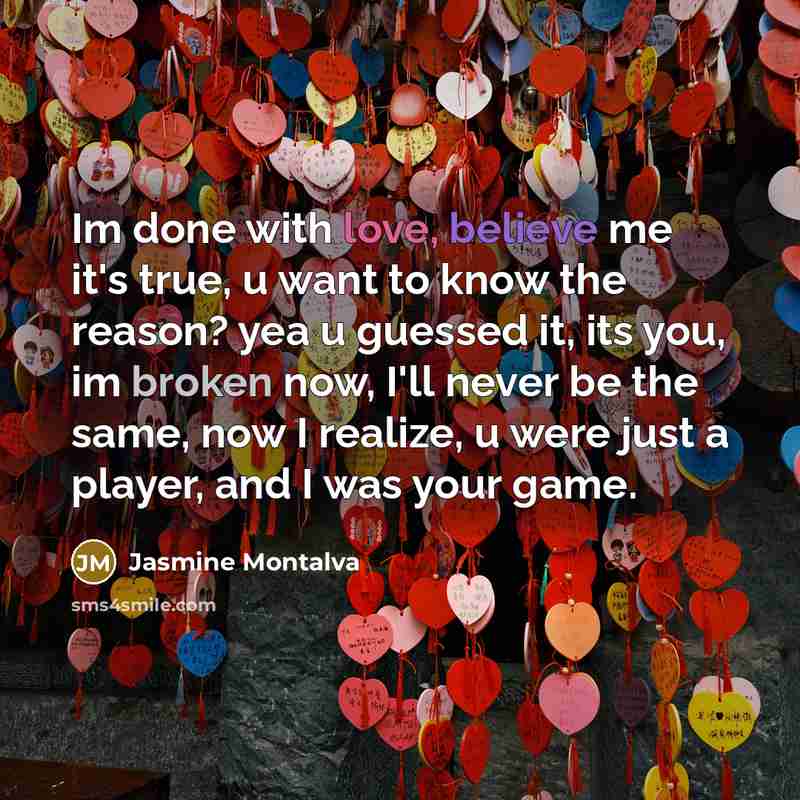 “Im done with love, believe me it's true, u want to know the reason? yea u guessed it, its you, im broken now, I'll never be the same, now I realize, u were just a player, and I was your game.” quote by Jasmine Montalva