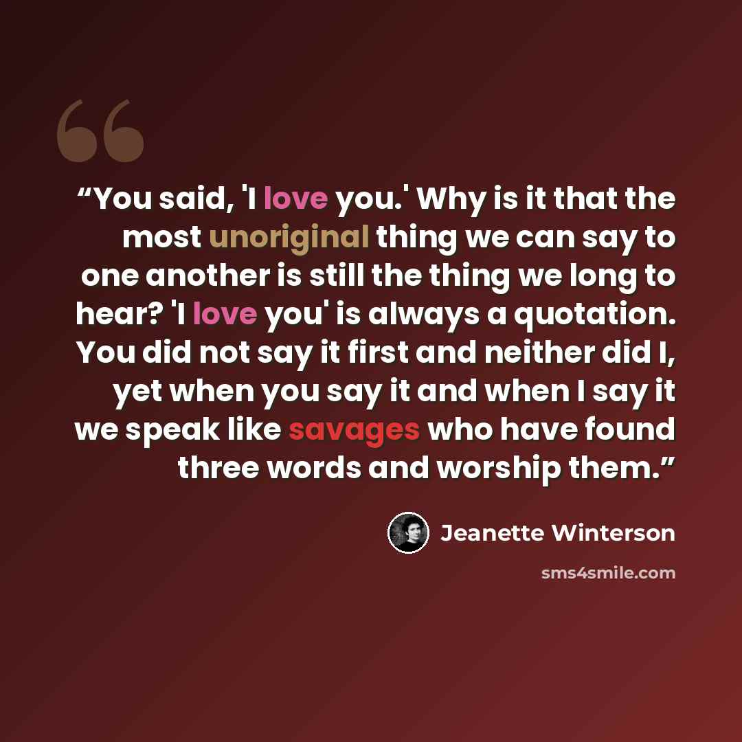 “You said, 'I love you.' Why is it that the most unoriginal thing we can say to one another is still the thing we long to hear? 'I love you' is always a quotation. You did not say it first and neither did I, yet when you say it and when I say it we speak like savages who have found three words and…” quote by Jeanette Winterson