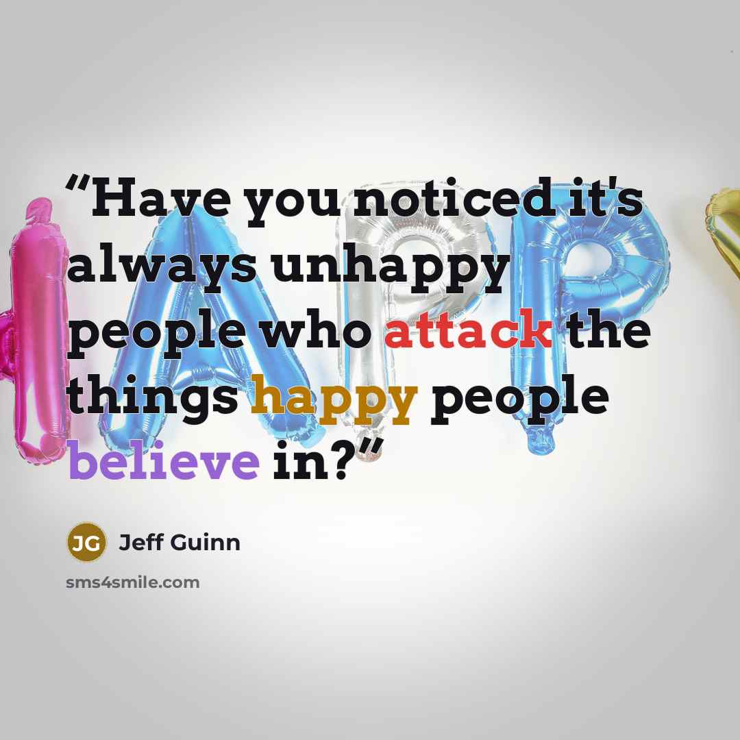 “Have you noticed it's always unhappy people who attack the things happy people believe in?” quote by Jeff Guinn