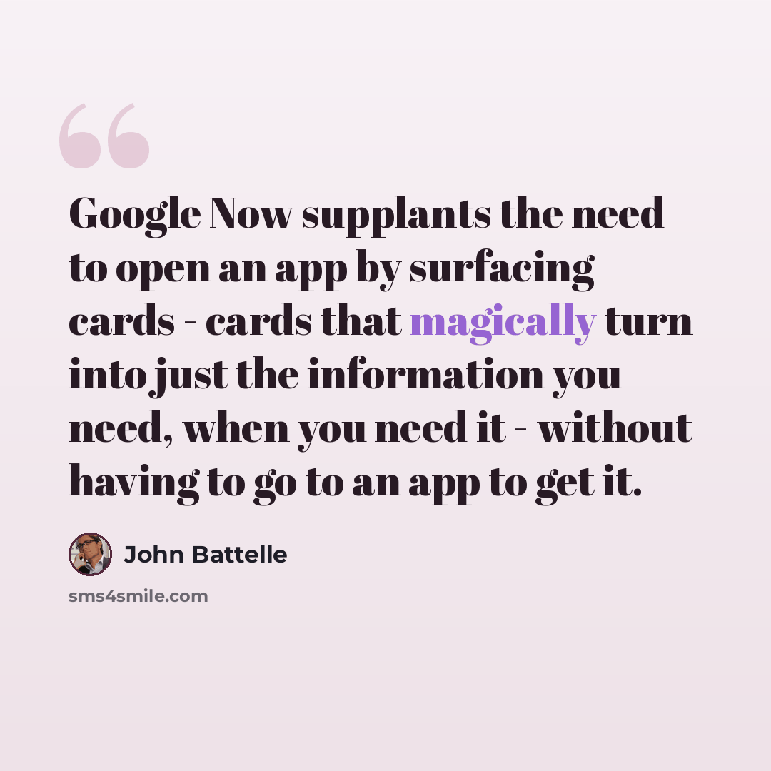 “Google Now supplants the need to open an app by surfacing cards - cards that magically turn into just the information you need, when you need it - without having to go to an app to get it.” quote by John Battelle