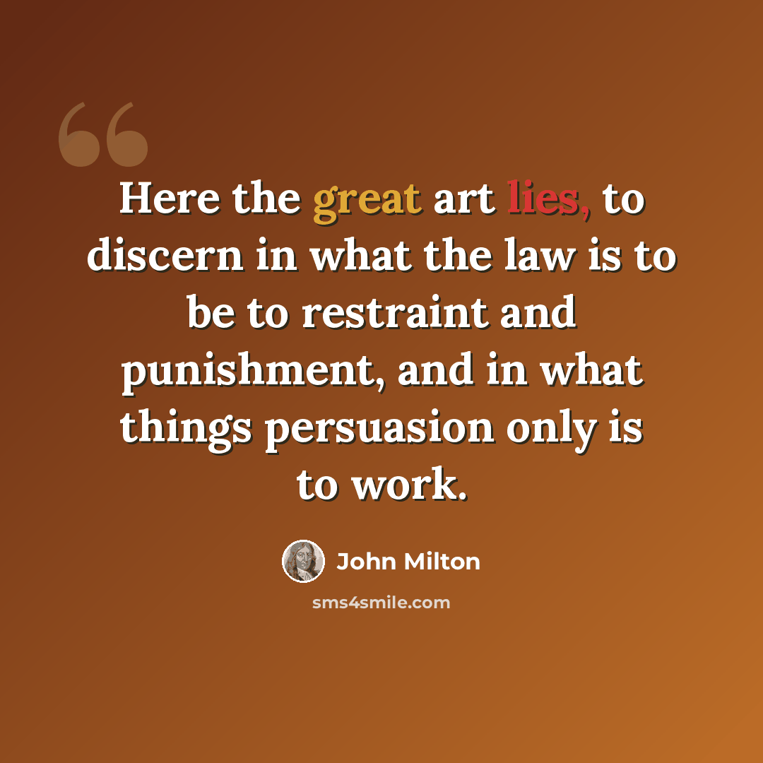 “Here the great art lies, to discern in what the law is to be to restraint and punishment, and in what things persuasion only is to work.” quote by John Milton