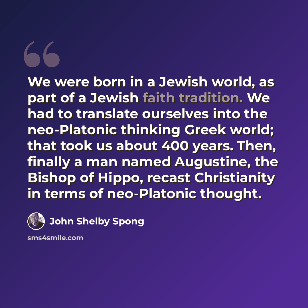 “We were born in a Jewish world, as part of a Jewish faith tradition. We had to translate ourselves into the neo-Platonic thinking Greek world; that took us about 400 years. Then, finally a man named Augustine, the Bishop of Hippo, recast Christianity in terms of neo-Platonic thought.” quote by John Shelby Spong