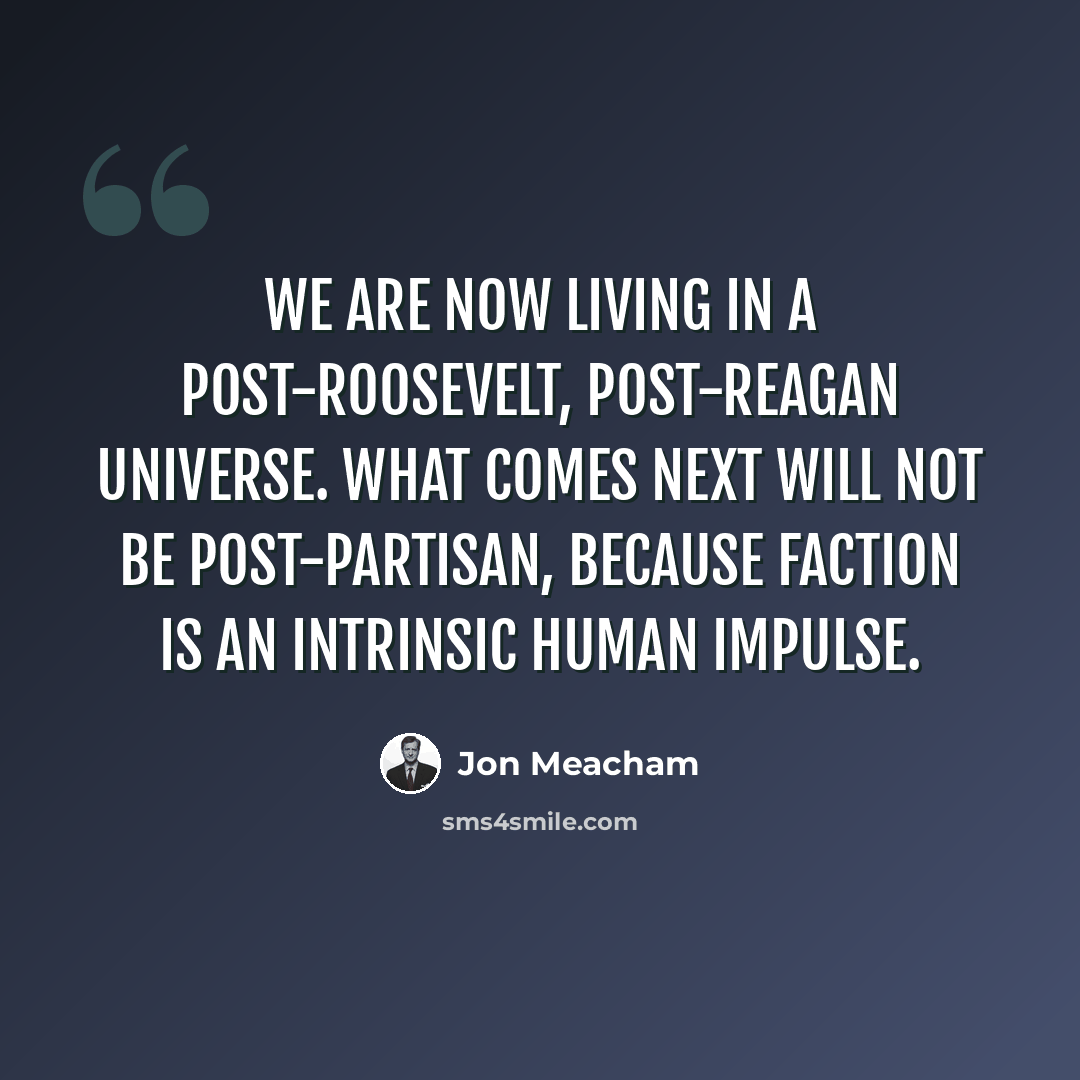 “We are now living in a post-Roosevelt, post-Reagan universe. What comes next will not be post-partisan, because faction is an intrinsic human impulse.” quote by Jon Meacham