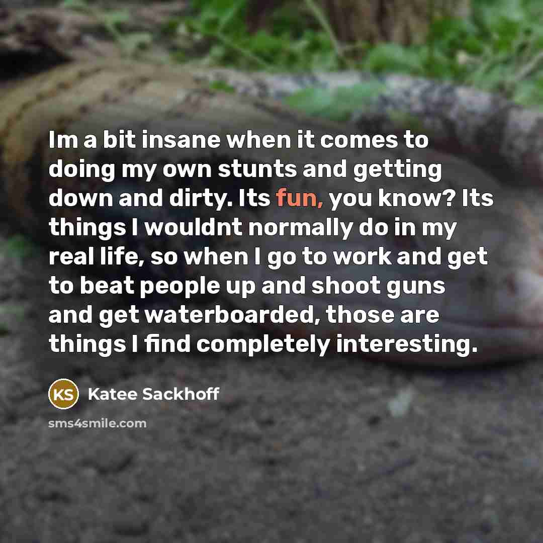 “Im a bit insane when it comes to doing my own stunts and getting down and dirty. Its fun, you know? Its things I wouldnt normally do in my real life, so when I go to work and get to beat people up and shoot guns and get waterboarded, those are things I find completely interesting.” quote by Katee Sackhoff