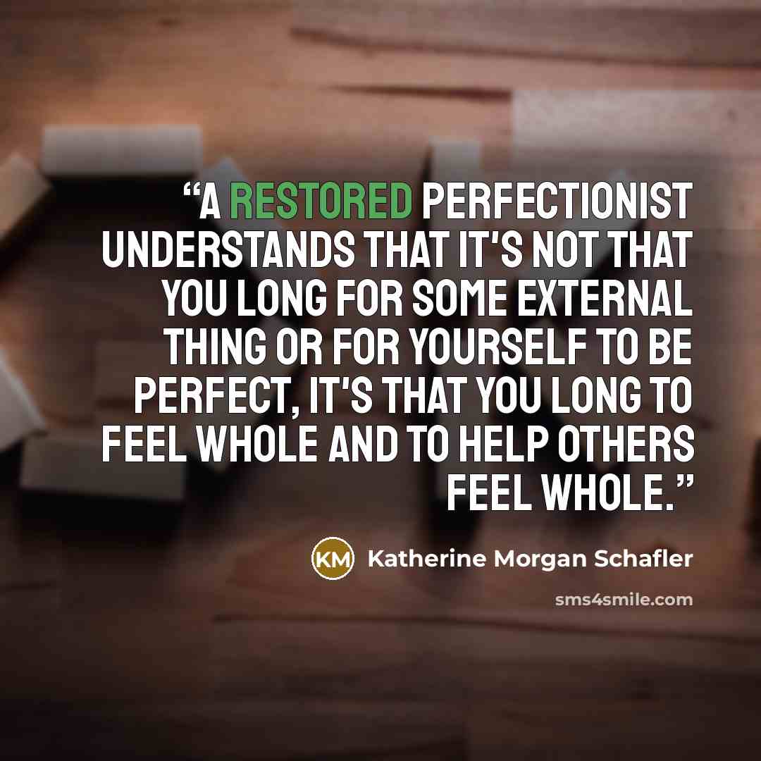 “A restored perfectionist understands that it's not that you long for some external thing or for yourself to be perfect, it's that you long to feel whole and to help others feel whole.” quote by Katherine Morgan Schafler