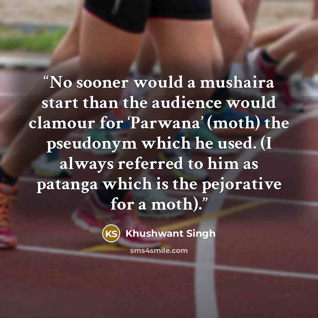 “No sooner would a mushaira start than the audience would clamour for ‘Parwana’ (moth) the pseudonym which he used. (I always referred to him as patanga which is the pejorative for a moth).” quote by Khushwant Singh