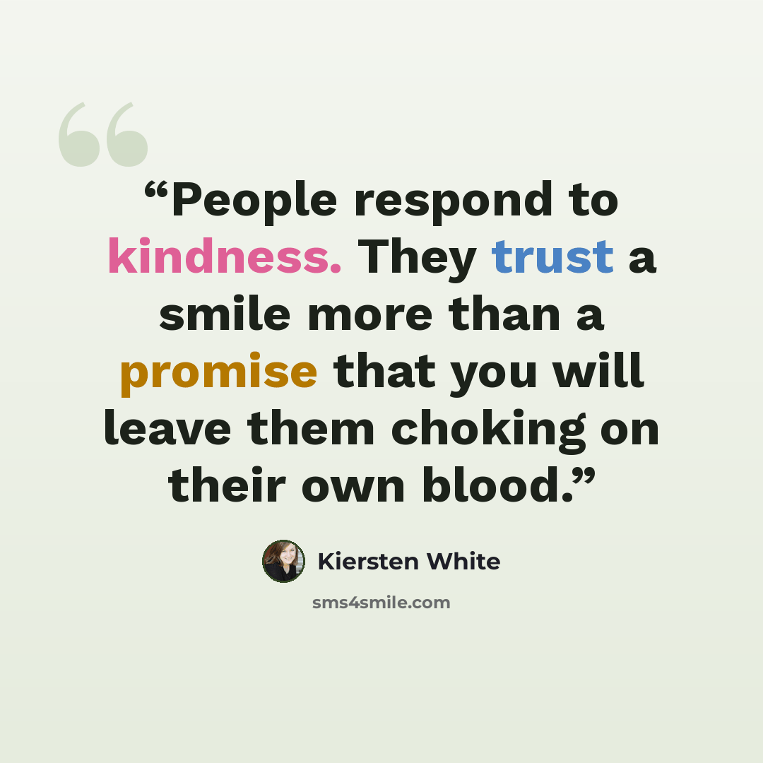 “People respond to kindness. They trust a smile more than a promise that you will leave them choking on their own blood.” quote by Kiersten White