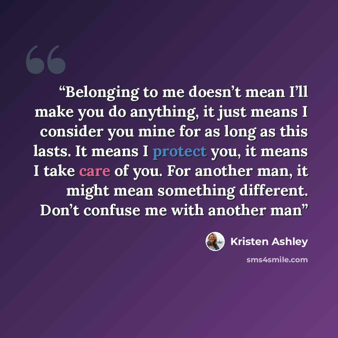 “Belonging to me doesn’t mean I’ll make you do anything, it just means I consider you mine for as long as this lasts. It means I protect you, it means I take care of you. For another man, it might mean something different. Don’t confuse me with another man” quote by Kristen Ashley