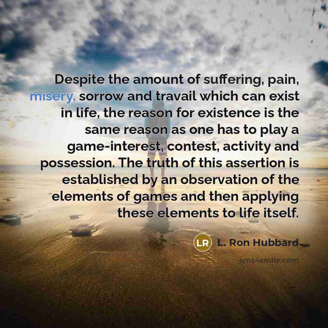“Despite the amount of suffering, pain, misery, sorrow and travail which can exist in life, the reason for existence is the same reason as one has to play a game-interest, contest, activity and possession. The truth of this assertion is established by an observation of the elements of games and…” quote by L. Ron Hubbard