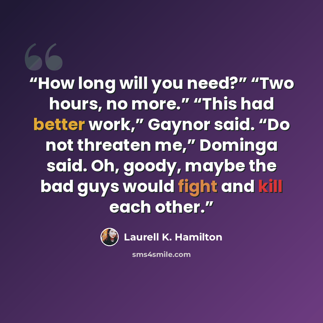 “How long will you need?” “Two hours, no more.” “This had better work,” Gaynor said. “Do not threaten me,” Dominga said. Oh, goody, maybe the bad guys would fight and kill each other.” quote by Laurell K. Hamilton