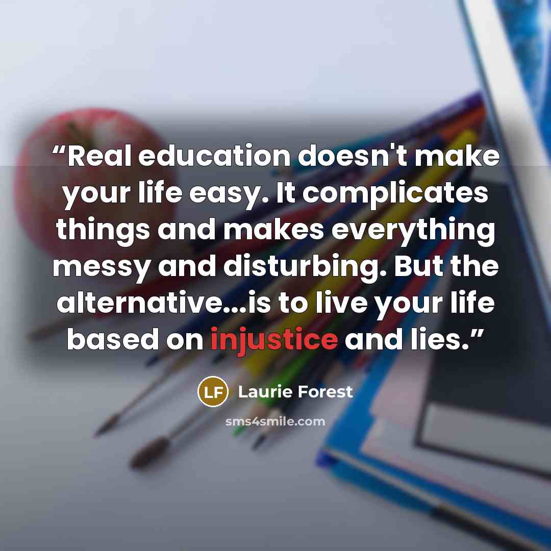 “Real education doesn't make your life easy. It complicates things and makes everything messy and disturbing. But the alternative...is to live your life based on injustice and lies.” quote by Laurie Forest
