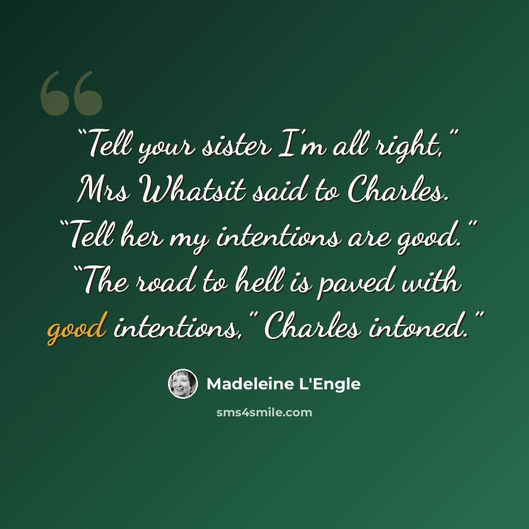 “Tell your sister I’m all right,” Mrs Whatsit said to Charles. “Tell her my intentions are good.” “The road to hell is paved with good intentions,” Charles intoned.” quote by Madeleine L'Engle