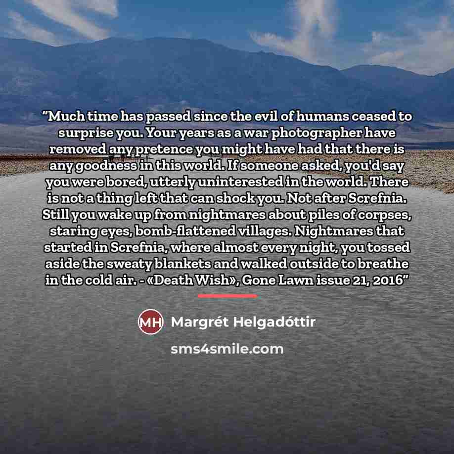 “Much time has passed since the evil of humans ceased to surprise you. Your years as a war photographer have removed any pretence you might have had that there is any goodness in this world. If someone asked, you'd say you were bored, utterly uninterested in the world. There is not a thing left…” quote by Margrét Helgadóttir
