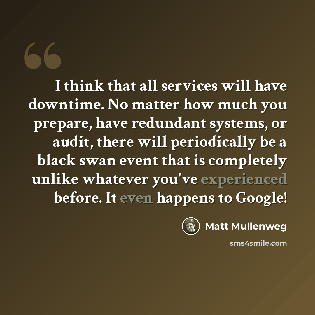 “I think that all services will have downtime. No matter how much you prepare, have redundant systems, or audit, there will periodically be a black swan event that is completely unlike whatever you've experienced before. It even happens to Google!” quote by Matt Mullenweg