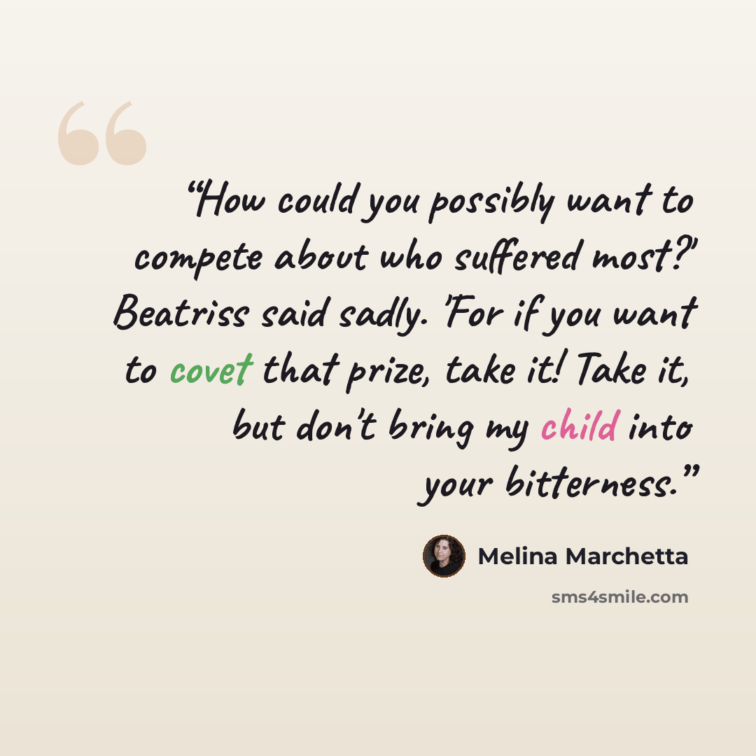 “How could you possibly want to compete about who suffered most?' Beatriss said sadly. 'For if you want to covet that prize, take it! Take it, but don't bring my child into your bitterness.” quote by Melina Marchetta