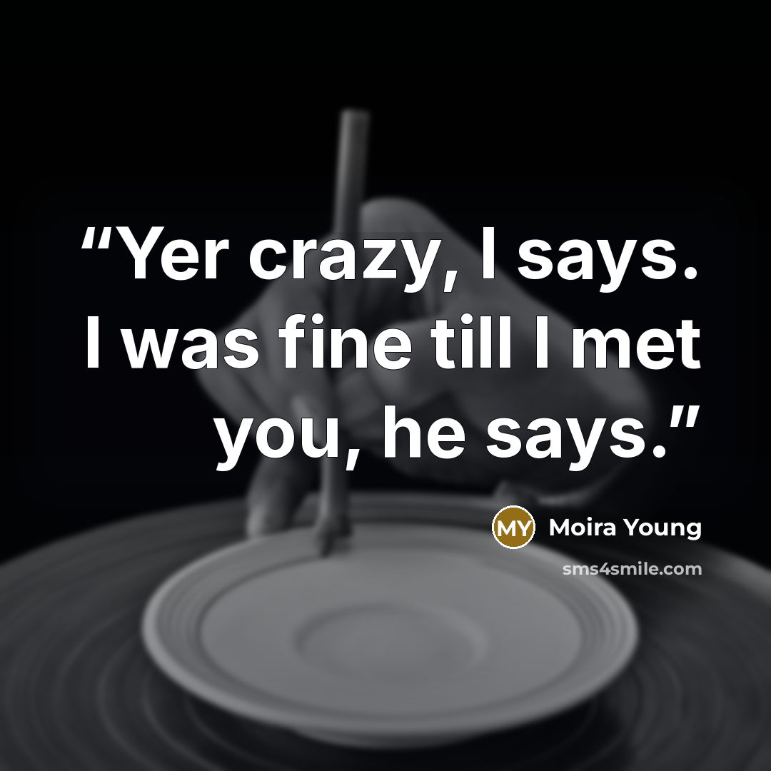 “Yer crazy, I says. I was fine till I met you, he says.” quote by Moira Young