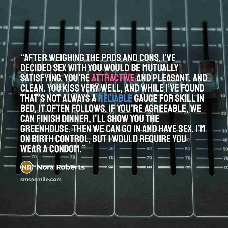 “After weighing the pros and cons, I’ve decided sex with you would be mutually satisfying. You’re attractive and pleasant. And clean. You kiss very well, and while I’ve found that’s not always a reliable gauge for skill in bed, it often follows. If you’re agreeable, we can finish dinner, I’ll show…” quote by Nora Roberts