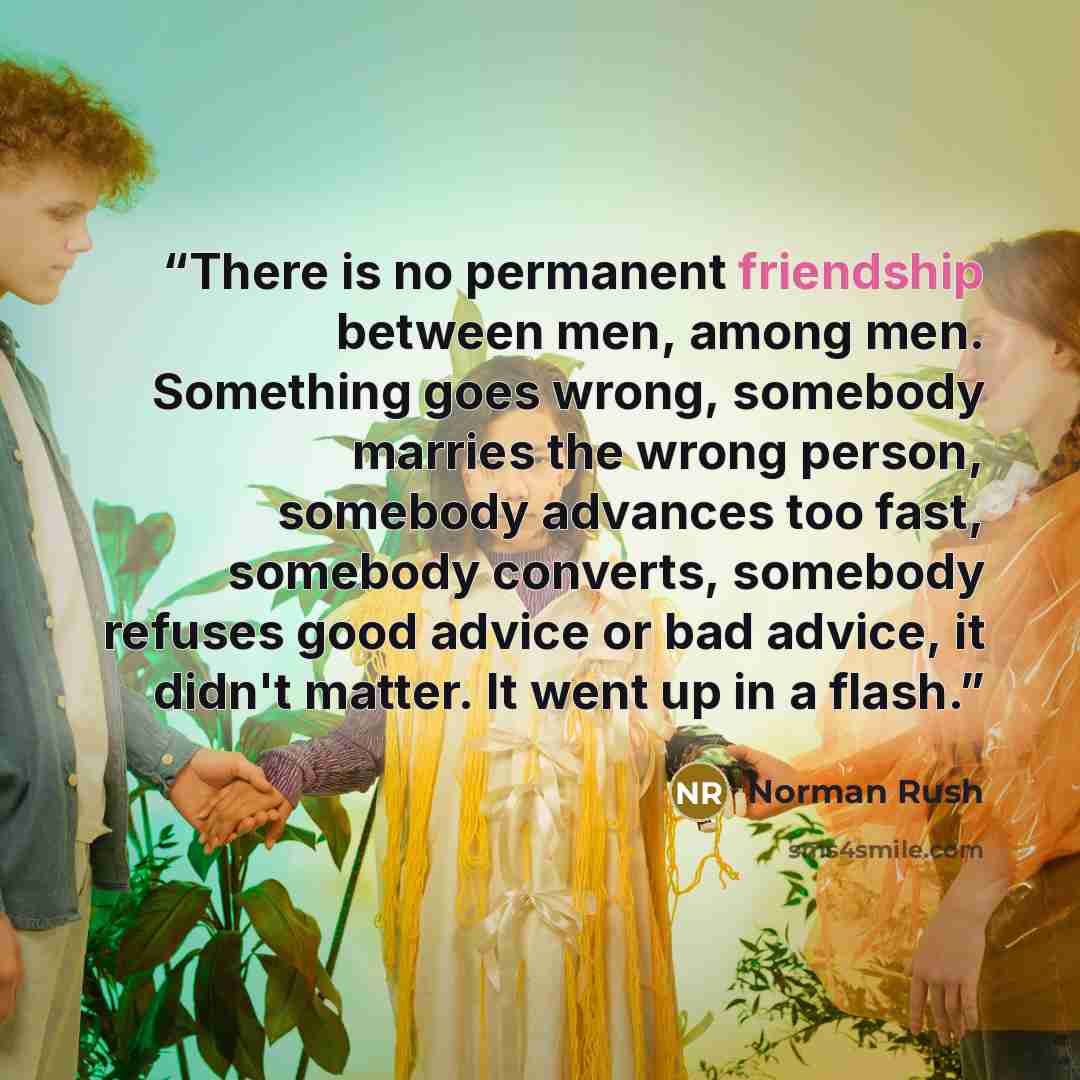 “There is no permanent friendship between men, among men. Something goes wrong, somebody marries the wrong person, somebody advances too fast, somebody converts, somebody refuses good advice or bad advice, it didn't matter. It went up in a flash.” quote by Norman Rush