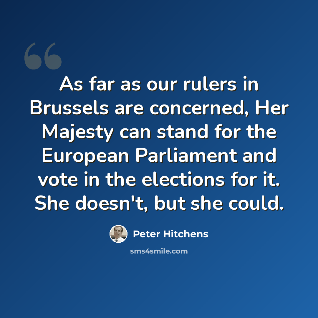 “As far as our rulers in Brussels are concerned, Her Majesty can stand for the European Parliament and vote in the elections for it. She doesn't, but she could.” quote by Peter Hitchens