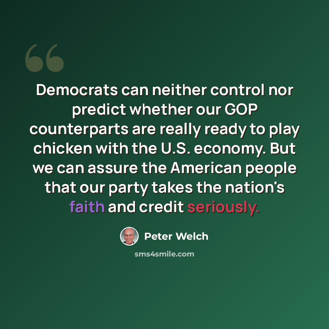 “Democrats can neither control nor predict whether our GOP counterparts are really ready to play chicken with the U.S. economy. But we can assure the American people that our party takes the nation's faith and credit seriously.” quote by Peter Welch