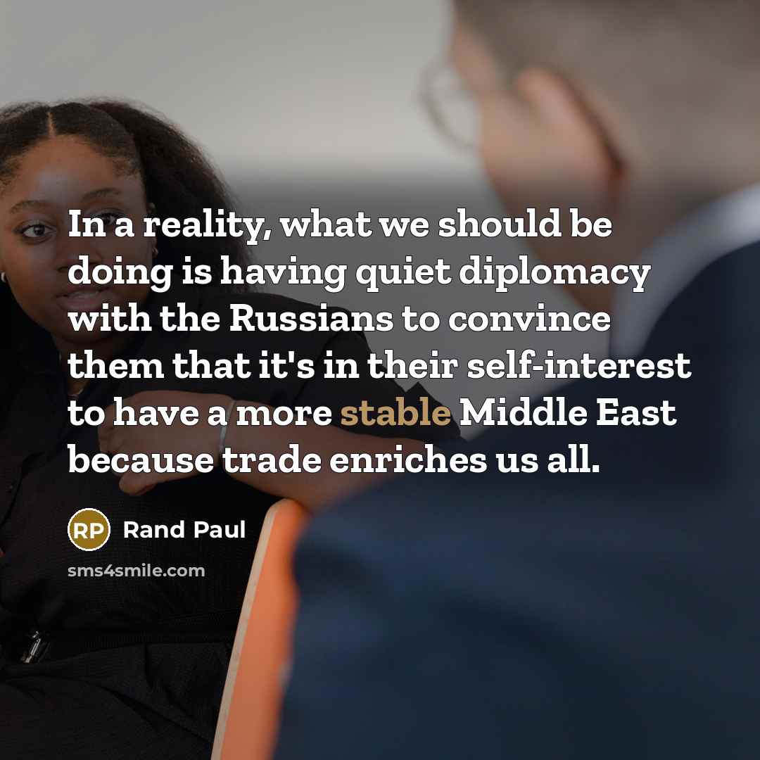 “In a reality, what we should be doing is having quiet diplomacy with the Russians to convince them that it's in their self-interest to have a more stable Middle East because trade enriches us all.” quote by Rand Paul