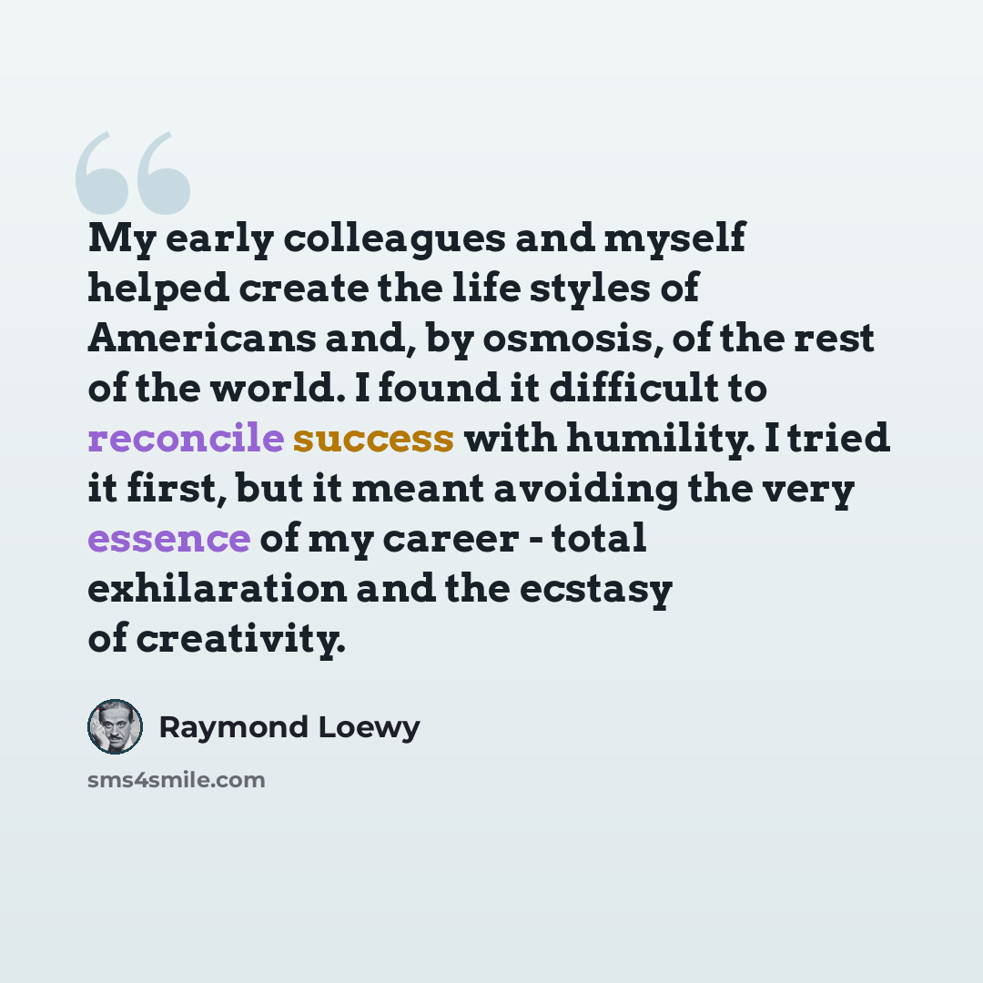 “My early colleagues and myself helped create the life styles of Americans and, by osmosis, of the rest of the world. I found it difficult to reconcile success with humility. I tried it first, but it meant avoiding the very essence of my career - total exhilaration and the ecstasy of creativity.” quote by Raymond Loewy