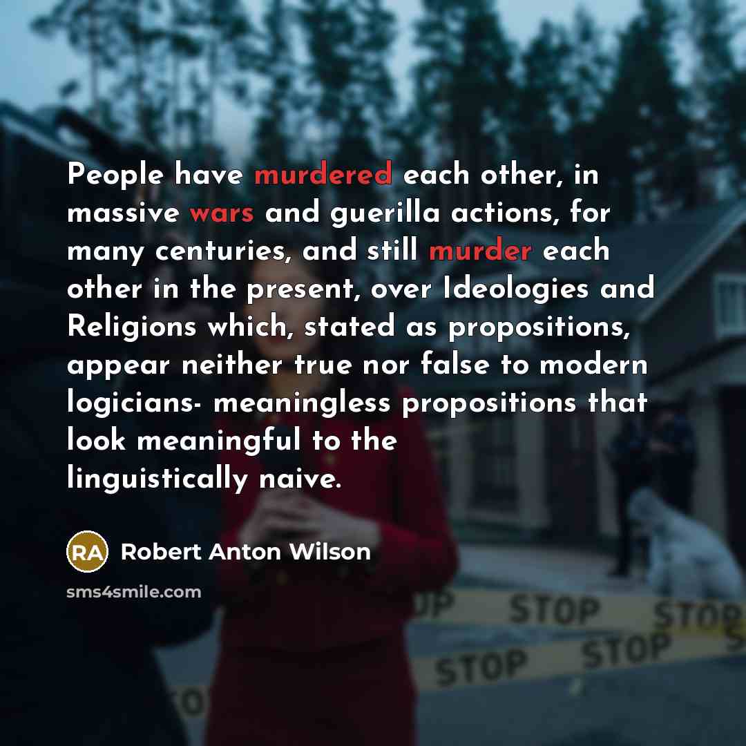 “People have murdered each other, in massive wars and guerilla actions, for many centuries, and still murder each other in the present, over Ideologies and Religions which, stated as propositions, appear neither true nor false to modern logicians- meaningless propositions that look meaningful to…” quote by Robert Anton Wilson