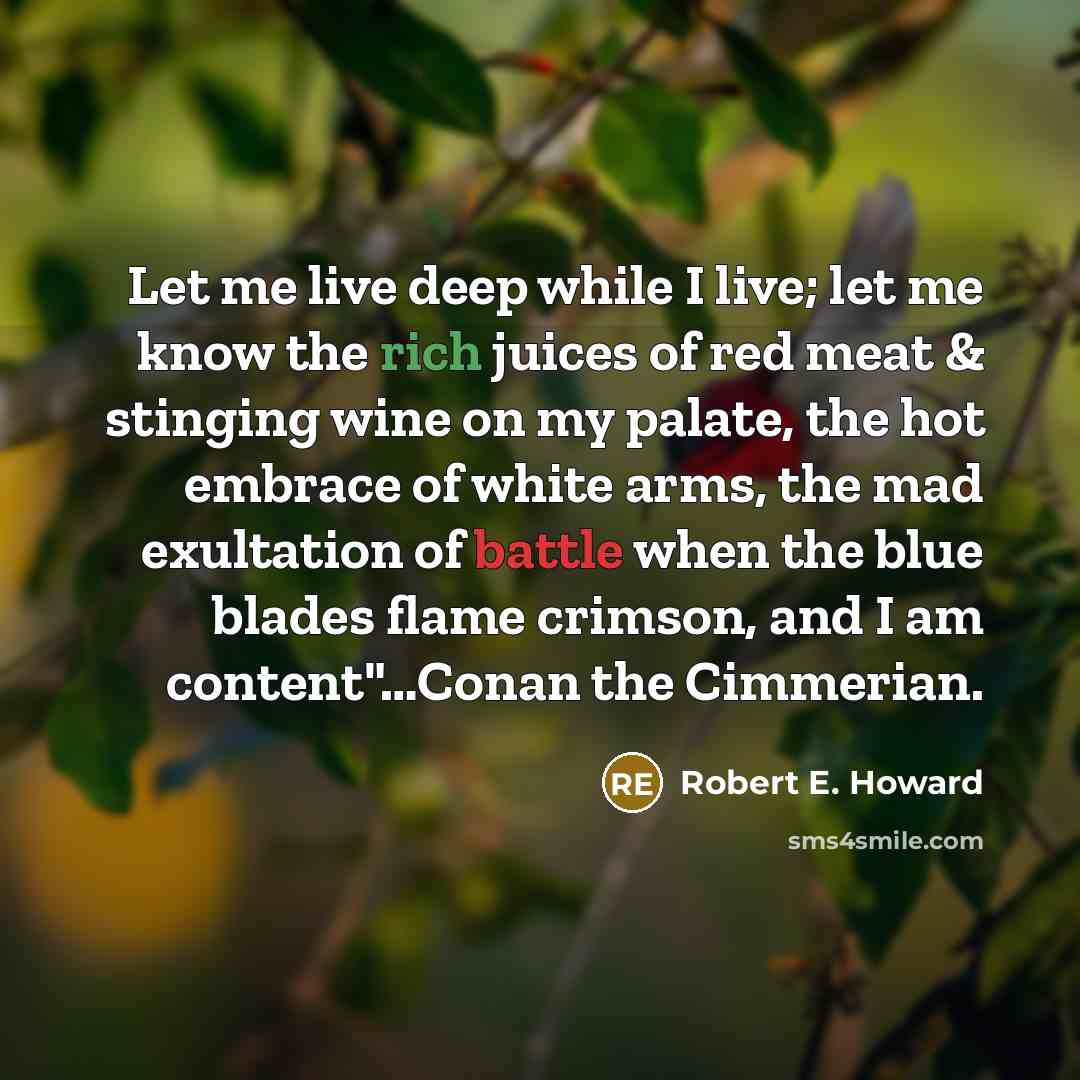 “Let me live deep while I live; let me know the rich juices of red meat & stinging wine on my palate, the hot embrace of white arms, the mad exultation of battle when the blue blades flame crimson, and I am content"…Conan the Cimmerian.” quote by Robert E. Howard