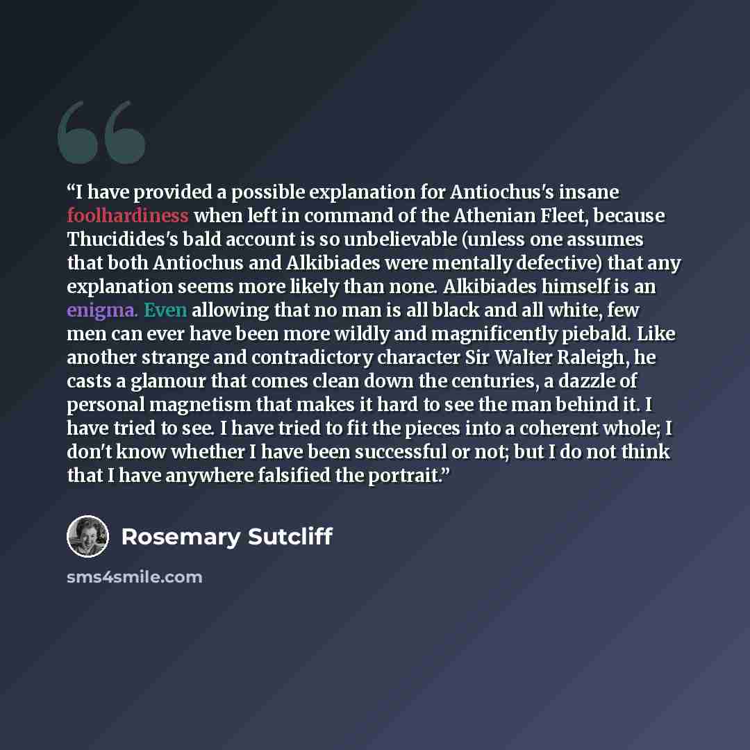“I have provided a possible explanation for Antiochus's insane foolhardiness when left in command of the Athenian Fleet, because Thucidides's bald account is so unbelievable (unless one assumes that both Antiochus and Alkibiades were mentally defective) that any explanation seems more likely than…” quote by Rosemary Sutcliff