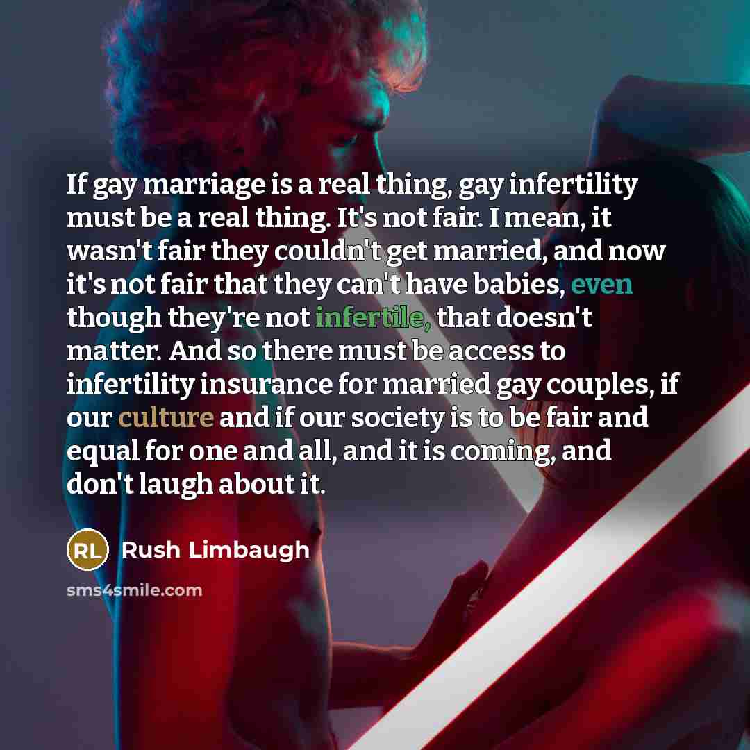 “If gay marriage is a real thing, gay infertility must be a real thing. It's not fair. I mean, it wasn't fair they couldn't get married, and now it's not fair that they can't have babies, even though they're not infertile, that doesn't matter. And so there must be access to infertility insurance…” quote by Rush Limbaugh