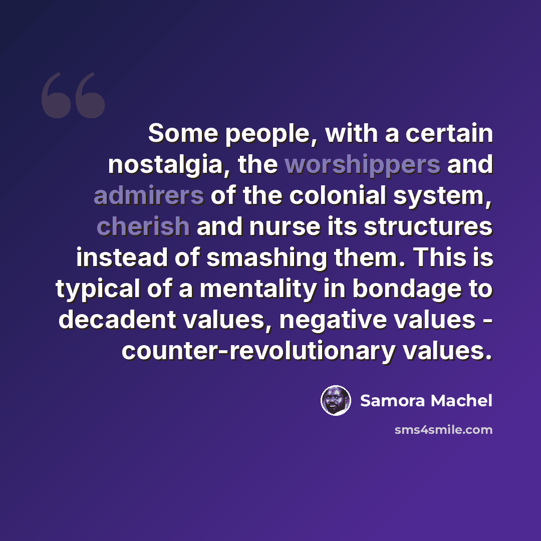 “Some people, with a certain nostalgia, the worshippers and admirers of the colonial system, cherish and nurse its structures instead of smashing them. This is typical of a mentality in bondage to decadent values, negative values - counter-revolutionary values.” quote by Samora Machel