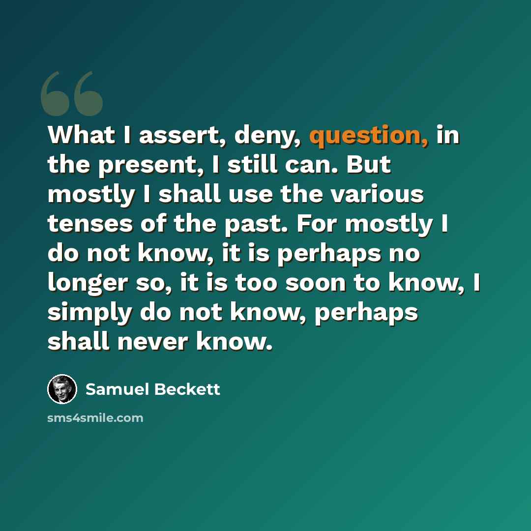 “What I assert, deny, question, in the present, I still can. But mostly I shall use the various tenses of the past. For mostly I do not know, it is perhaps no longer so, it is too soon to know, I simply do not know, perhaps shall never know.” quote by Samuel Beckett