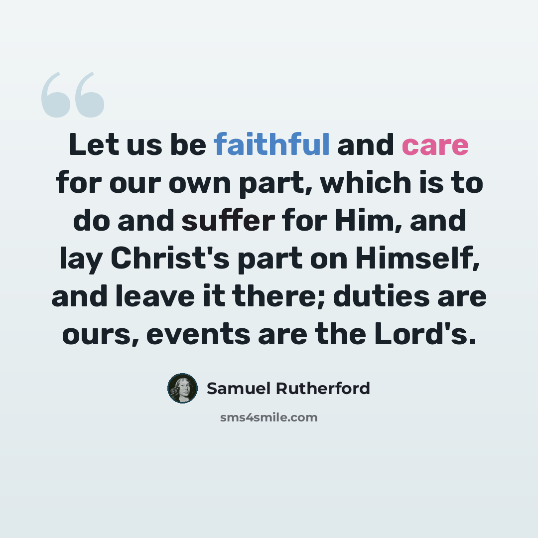 “Let us be faithful and care for our own part, which is to do and suffer for Him, and lay Christ's part on Himself, and leave it there; duties are ours, events are the Lord's.” quote by Samuel Rutherford